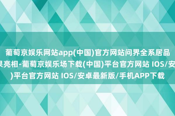 葡萄京娱乐网站app(中国)官方网站问界全系居品及赛力斯最新时刻恶果亮相-葡萄京娱乐场下载(中国)平台官方网站 IOS/安卓最新版/手机APP下载