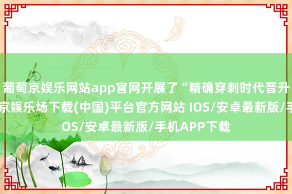 葡萄京娱乐网站app官网开展了“精确穿刺时代晋升狡计”-葡萄京娱乐场下载(中国)平台官方网站 IOS/安卓最新版/手机APP下载