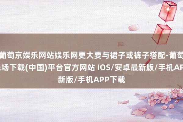 葡萄京娱乐网站娱乐网更大要与裙子或裤子搭配-葡萄京娱乐场下载(中国)平台官方网站 IOS/安卓最新版/手机APP下载