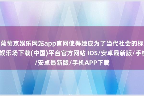 葡萄京娱乐网站app官网使得她成为了当代社会的标杆-葡萄京娱乐场下载(中国)平台官方网站 IOS/安卓最新版/手机APP下载