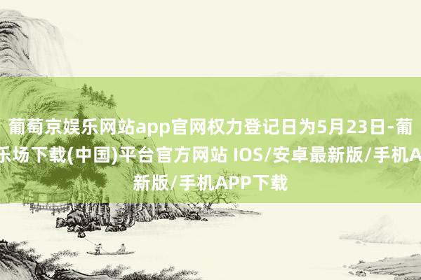 葡萄京娱乐网站app官网权力登记日为5月23日-葡萄京娱乐场下载(中国)平台官方网站 IOS/安卓最新版/手机APP下载