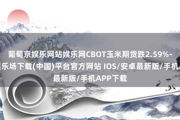 葡萄京娱乐网站娱乐网CBOT玉米期货跌2.59%-葡萄京娱乐场下载(中国)平台官方网站 IOS/安卓最新版/手机APP下载
