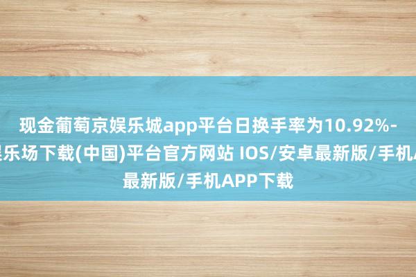现金葡萄京娱乐城app平台日换手率为10.92%-葡萄京娱乐场下载(中国)平台官方网站 IOS/安卓最新版/手机APP下载