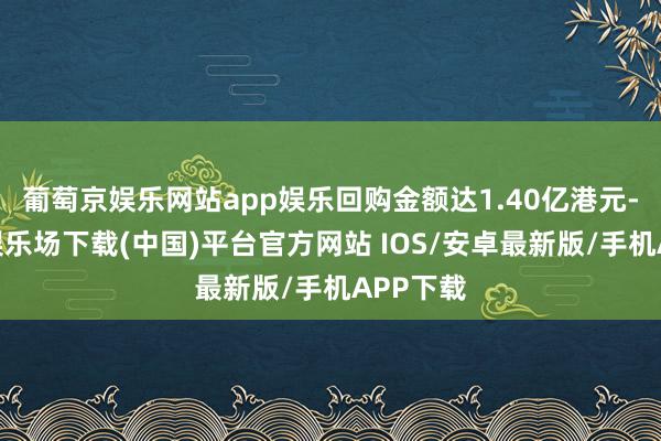 葡萄京娱乐网站app娱乐回购金额达1.40亿港元-葡萄京娱乐场下载(中国)平台官方网站 IOS/安卓最新版/手机APP下载