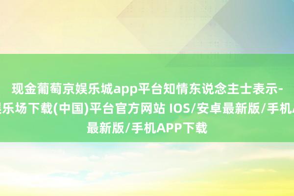 现金葡萄京娱乐城app平台　　知情东说念主士表示-葡萄京娱乐场下载(中国)平台官方网站 IOS/安卓最新版/手机APP下载