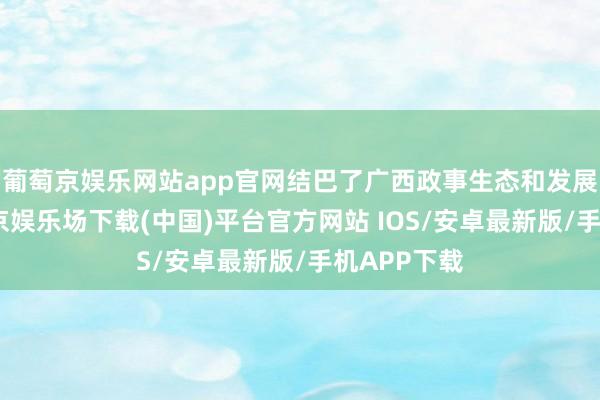 葡萄京娱乐网站app官网结巴了广西政事生态和发展环境-葡萄京娱乐场下载(中国)平台官方网站 IOS/安卓最新版/手机APP下载