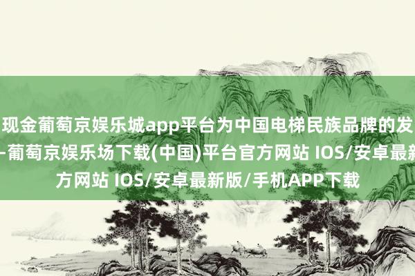 现金葡萄京娱乐城app平台为中国电梯民族品牌的发展作出了艰辛孝敬-葡萄京娱乐场下载(中国)平台官方网站 IOS/安卓最新版/手机APP下载