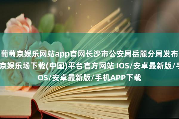 葡萄京娱乐网站app官网长沙市公安局岳麓分局发布通报称-葡萄京娱乐场下载(中国)平台官方网站 IOS/安卓最新版/手机APP下载