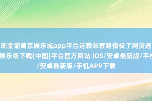现金葡萄京娱乐城app平台这赖账套路像极了网贷逃债-葡萄京娱乐场下载(中国)平台官方网站 IOS/安卓最新版/手机APP下载