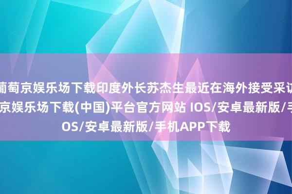 葡萄京娱乐场下载印度外长苏杰生最近在海外接受采访的时候-葡萄京娱乐场下载(中国)平台官方网站 IOS/安卓最新版/手机APP下载