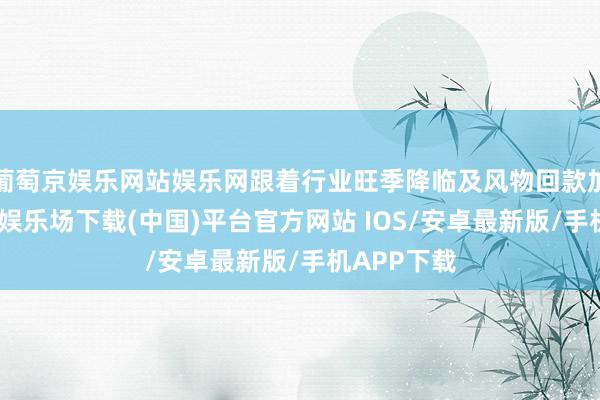 葡萄京娱乐网站娱乐网跟着行业旺季降临及风物回款加快-葡萄京娱乐场下载(中国)平台官方网站 IOS/安卓最新版/手机APP下载