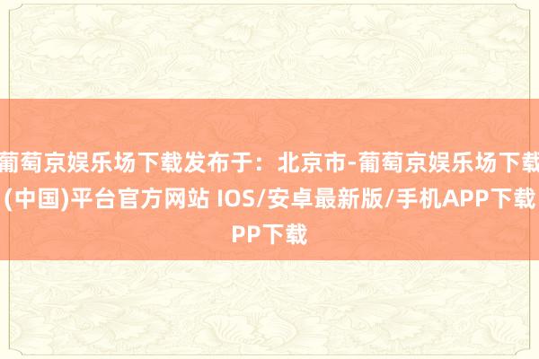 葡萄京娱乐场下载发布于：北京市-葡萄京娱乐场下载(中国)平台官方网站 IOS/安卓最新版/手机APP下载