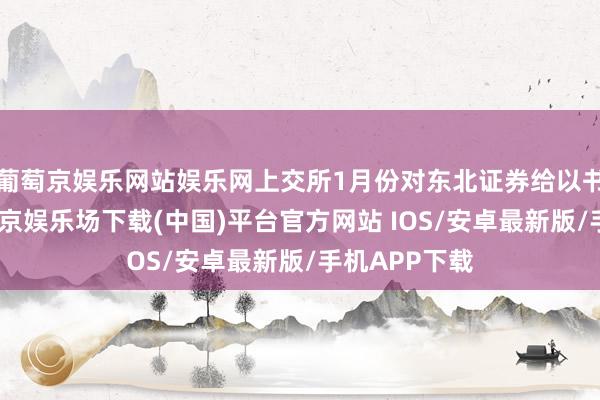 葡萄京娱乐网站娱乐网上交所1月份对东北证券给以书面警示-葡萄京娱乐场下载(中国)平台官方网站 IOS/安卓最新版/手机APP下载