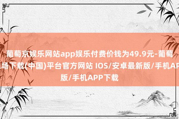 葡萄京娱乐网站app娱乐付费价钱为49.9元-葡萄京娱乐场下载(中国)平台官方网站 IOS/安卓最新版/手机APP下载