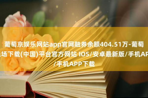葡萄京娱乐网站app官网融券余额404.51万-葡萄京娱乐场下载(中国)平台官方网站 IOS/安卓最新版/手机APP下载