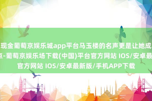 现金葡萄京娱乐城app平台马玉楼的名声更是让她成为了万众瞩诡计焦点-葡萄京娱乐场下载(中国)平台官方网站 IOS/安卓最新版/手机APP下载