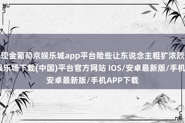 现金葡萄京娱乐城app平台险些让东说念主粗犷浓烈-葡萄京娱乐场下载(中国)平台官方网站 IOS/安卓最新版/手机APP下载
