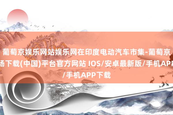 葡萄京娱乐网站娱乐网　　在印度电动汽车市集-葡萄京娱乐场下载(中国)平台官方网站 IOS/安卓最新版/手机APP下载