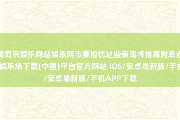 葡萄京娱乐网站娱乐网市集担忧这些策略将推高财政赤字-葡萄京娱乐场下载(中国)平台官方网站 IOS/安卓最新版/手机APP下载