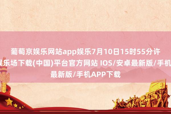 葡萄京娱乐网站app娱乐　　7月10日15时55分许-葡萄京娱乐场下载(中国)平台官方网站 IOS/安卓最新版/手机APP下载
