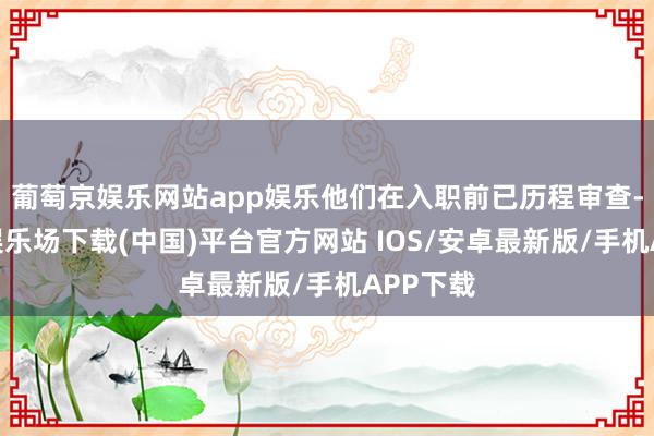 葡萄京娱乐网站app娱乐他们在入职前已历程审查-葡萄京娱乐场下载(中国)平台官方网站 IOS/安卓最新版/手机APP下载