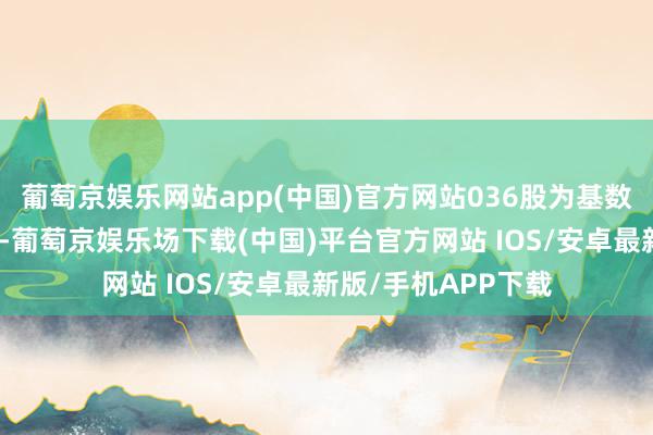 葡萄京娱乐网站app(中国)官方网站036股为基数想象该股份比例）-葡萄京娱乐场下载(中国)平台官方网站 IOS/安卓最新版/手机APP下载