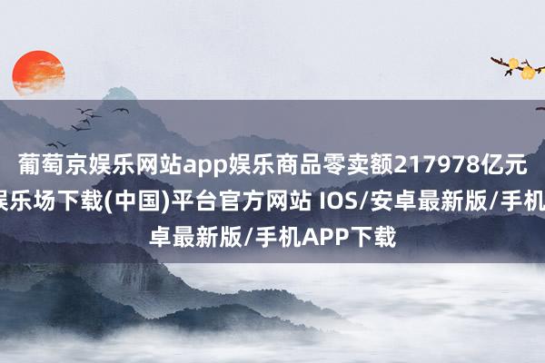 葡萄京娱乐网站app娱乐商品零卖额217978亿元-葡萄京娱乐场下载(中国)平台官方网站 IOS/安卓最新版/手机APP下载