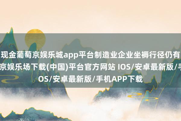 现金葡萄京娱乐城app平台制造业企业坐褥行径仍有所延伸-葡萄京娱乐场下载(中国)平台官方网站 IOS/安卓最新版/手机APP下载