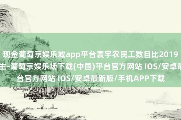 现金葡萄京娱乐城app平台寰宇农民工数目比2019年减少了517万东谈主-葡萄京娱乐场下载(中国)平台官方网站 IOS/安卓最新版/手机APP下载