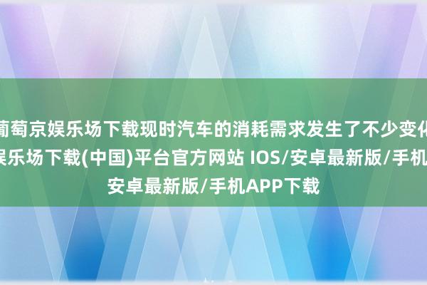 葡萄京娱乐场下载现时汽车的消耗需求发生了不少变化-葡萄京娱乐场下载(中国)平台官方网站 IOS/安卓最新版/手机APP下载