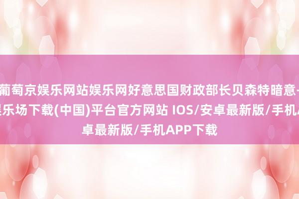 葡萄京娱乐网站娱乐网好意思国财政部长贝森特暗意-葡萄京娱乐场下载(中国)平台官方网站 IOS/安卓最新版/手机APP下载