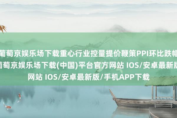 葡萄京娱乐场下载重心行业控量提价鞭策PPI环比跌幅收窄至-0.2%-葡萄京娱乐场下载(中国)平台官方网站 IOS/安卓最新版/手机APP下载