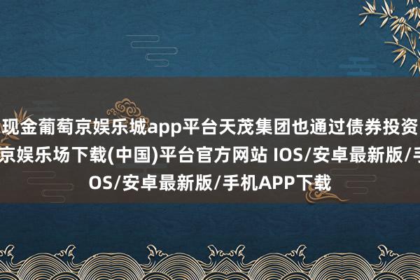 现金葡萄京娱乐城app平台天茂集团也通过债券投资等方式-葡萄京娱乐场下载(中国)平台官方网站 IOS/安卓最新版/手机APP下载