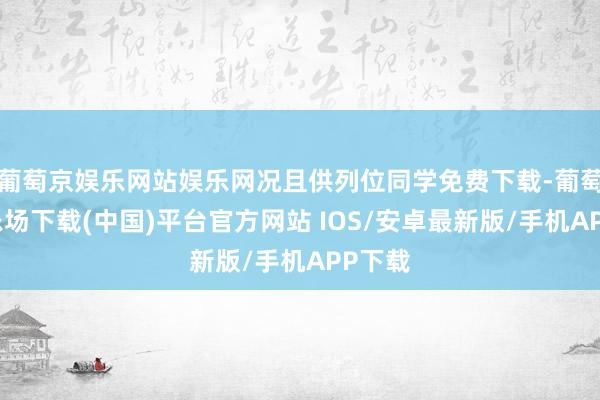 葡萄京娱乐网站娱乐网况且供列位同学免费下载-葡萄京娱乐场下载(中国)平台官方网站 IOS/安卓最新版/手机APP下载