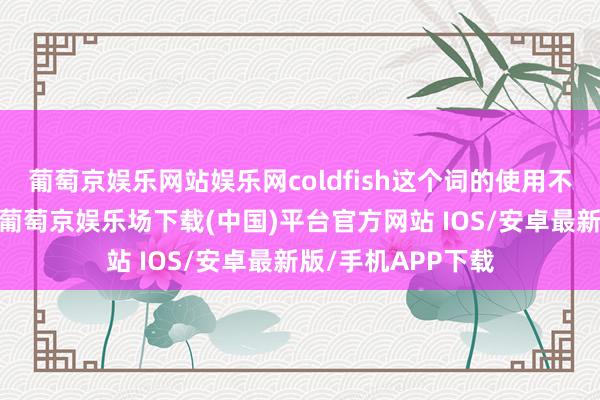 葡萄京娱乐网站娱乐网coldfish这个词的使用不仅限于态状个体-葡萄京娱乐场下载(中国)平台官方网站 IOS/安卓最新版/手机APP下载