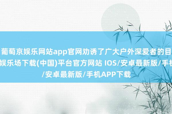 葡萄京娱乐网站app官网劝诱了广大户外深爱者的目力-葡萄京娱乐场下载(中国)平台官方网站 IOS/安卓最新版/手机APP下载