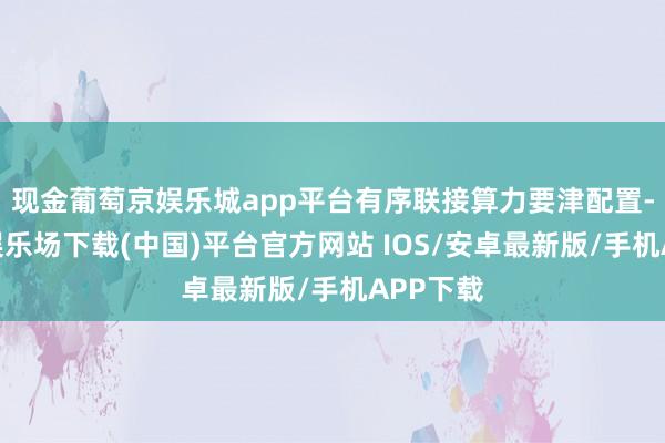 现金葡萄京娱乐城app平台有序联接算力要津配置-葡萄京娱乐场下载(中国)平台官方网站 IOS/安卓最新版/手机APP下载