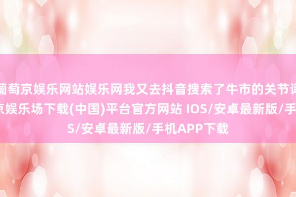 葡萄京娱乐网站娱乐网我又去抖音搜索了牛市的关节词指数-葡萄京娱乐场下载(中国)平台官方网站 IOS/安卓最新版/手机APP下载