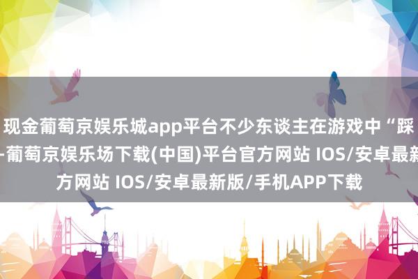 现金葡萄京娱乐城app平台不少东谈主在游戏中“踩坑”后又大彻大悟-葡萄京娱乐场下载(中国)平台官方网站 IOS/安卓最新版/手机APP下载