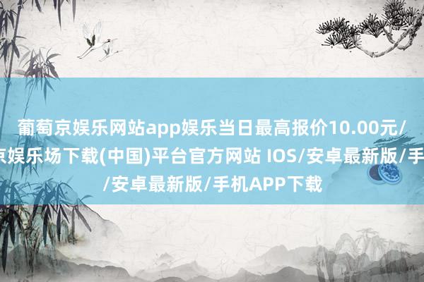 葡萄京娱乐网站app娱乐当日最高报价10.00元/公斤-葡萄京娱乐场下载(中国)平台官方网站 IOS/安卓最新版/手机APP下载