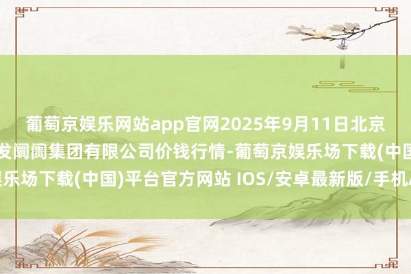 葡萄京娱乐网站app官网2025年9月11日北京顺鑫石门国外农居品批发阛阓集团有限公司价钱行情-葡萄京娱乐场下载(中国)平台官方网站 IOS/安卓最新版/手机APP下载