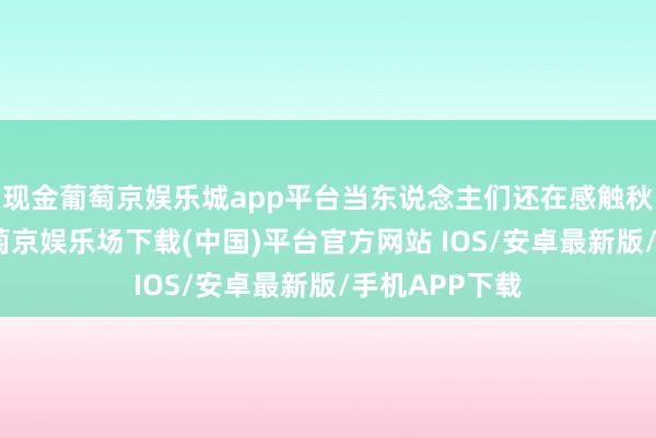 现金葡萄京娱乐城app平台当东说念主们还在感触秋意渐浓时-葡萄京娱乐场下载(中国)平台官方网站 IOS/安卓最新版/手机APP下载