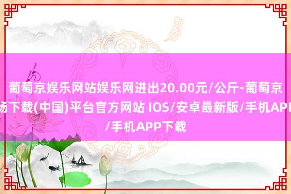 葡萄京娱乐网站娱乐网进出20.00元/公斤-葡萄京娱乐场下载(中国)平台官方网站 IOS/安卓最新版/手机APP下载