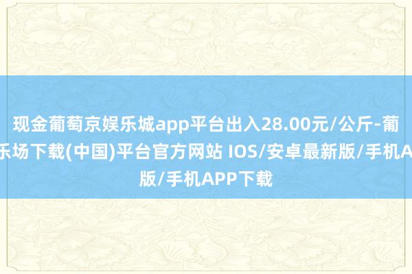 现金葡萄京娱乐城app平台出入28.00元/公斤-葡萄京娱乐场下载(中国)平台官方网站 IOS/安卓最新版/手机APP下载