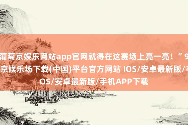葡萄京娱乐网站app官网就得在这赛场上亮一亮！”9月20日-葡萄京娱乐场下载(中国)平台官方网站 IOS/安卓最新版/手机APP下载