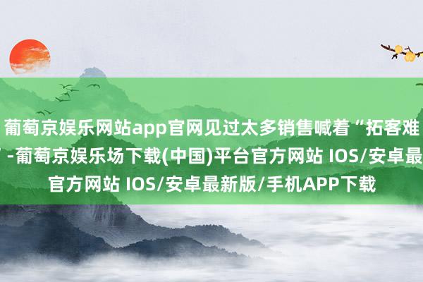 葡萄京娱乐网站app官网见过太多销售喊着“拓客难、成本高、客户刁”-葡萄京娱乐场下载(中国)平台官方网站 IOS/安卓最新版/手机APP下载
