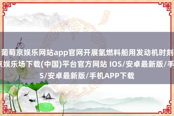 葡萄京娱乐网站app官网开展氢燃料船用发动机时刻研发-葡萄京娱乐场下载(中国)平台官方网站 IOS/安卓最新版/手机APP下载
