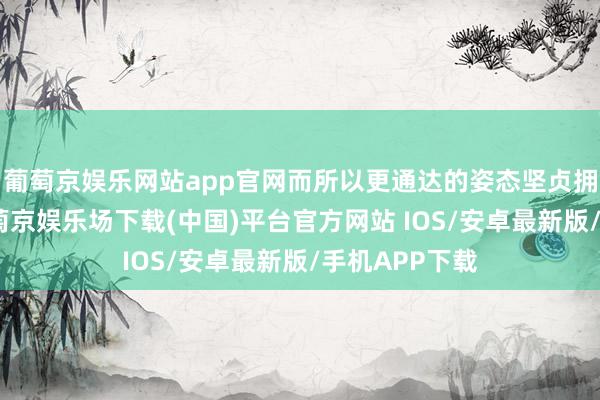 葡萄京娱乐网站app官网而所以更通达的姿态坚贞拥抱行家化-葡萄京娱乐场下载(中国)平台官方网站 IOS/安卓最新版/手机APP下载
