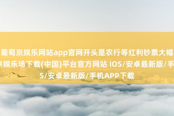葡萄京娱乐网站app官网开头是农行等红利钞票大幅拉升-葡萄京娱乐场下载(中国)平台官方网站 IOS/安卓最新版/手机APP下载