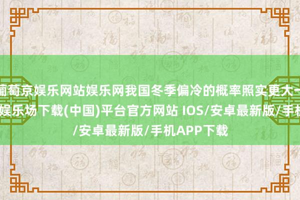 葡萄京娱乐网站娱乐网我国冬季偏冷的概率照实更大一些-葡萄京娱乐场下载(中国)平台官方网站 IOS/安卓最新版/手机APP下载